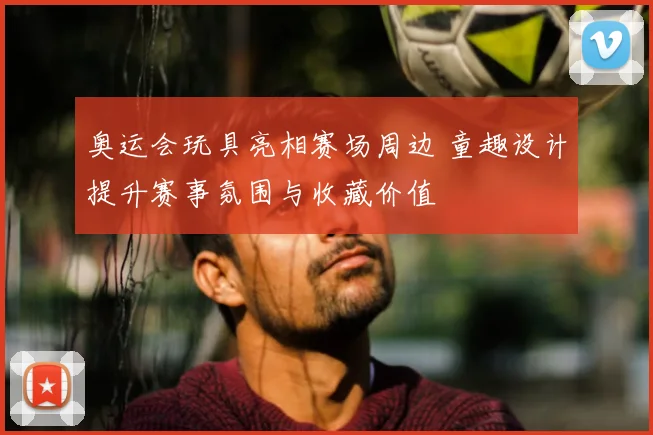 奥运会玩具亮相赛场周边 童趣设计提升赛事氛围与收藏价值