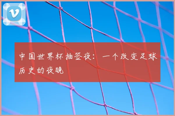 中国世界杯抽签夜:一个改变足球历史的夜晚
