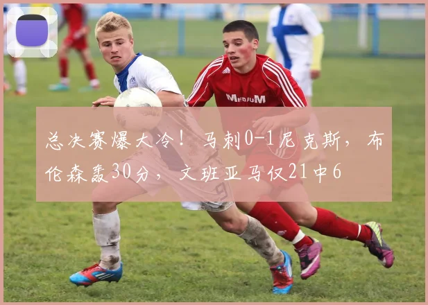 总决赛爆大冷！马刺0-1尼克斯，布伦森轰30分，文班亚马仅21中6