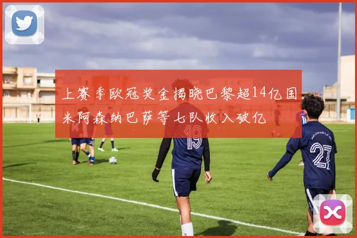 上赛季欧冠奖金揭晓巴黎超14亿国米阿森纳巴萨等七队收入破亿