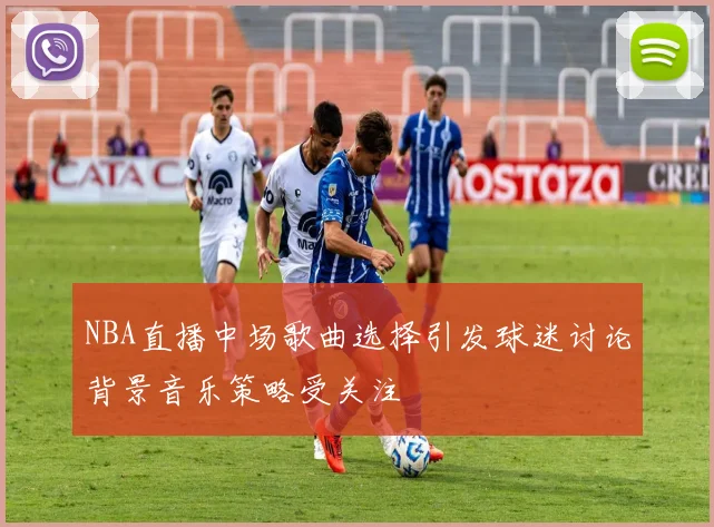 NBA直播中场歌曲选择引发球迷讨论背景音乐策略受关注