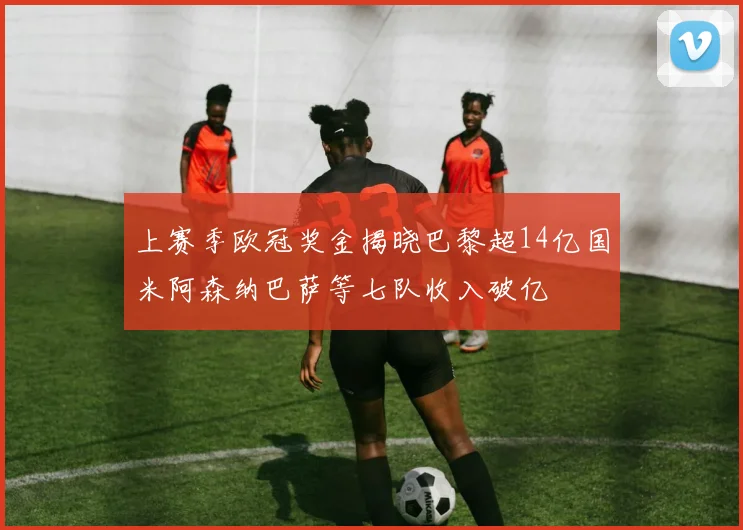 上赛季欧冠奖金揭晓巴黎超14亿国米阿森纳巴萨等七队收入破亿