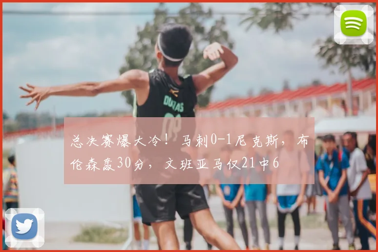 总决赛爆大冷!马刺0-1尼克斯,布伦森轰30分,文班亚马仅21中6