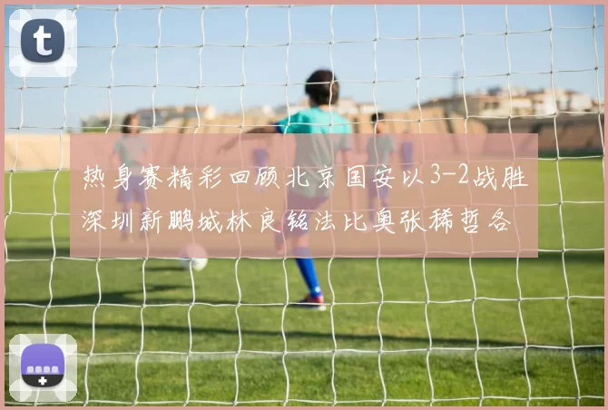 热身赛精彩回顾北京国安以3-2战胜深圳新鹏城林良铭法比奥张稀哲各入一球