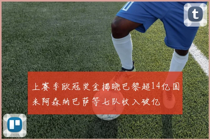 上赛季欧冠奖金揭晓巴黎超14亿国米阿森纳巴萨等七队收入破亿