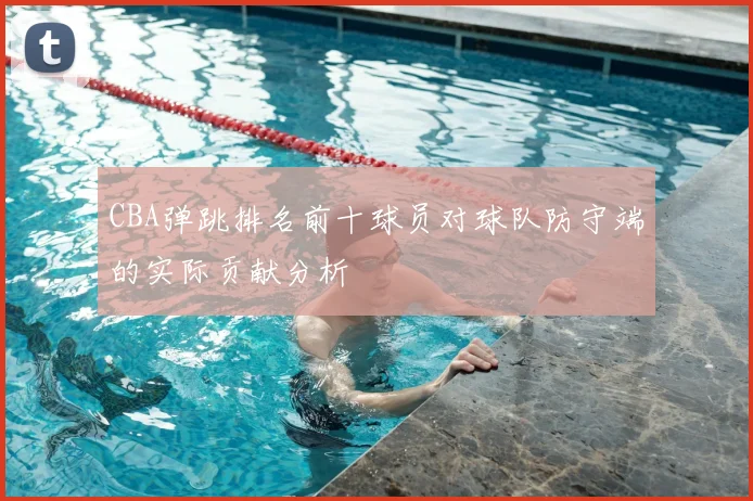 CBA弹跳排名前十球员对球队防守端的实际贡献分析