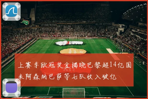 上赛季欧冠奖金揭晓巴黎超14亿国米阿森纳巴萨等七队收入破亿