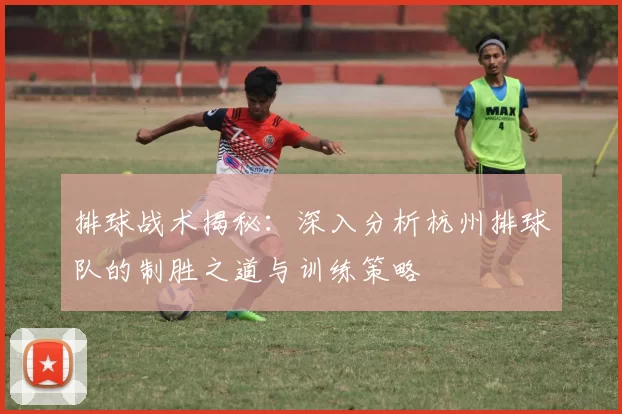 排球战术揭秘：深入分析杭州排球队的制胜之道与训练策略