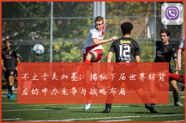 不止于美加墨:揭秘下届世界杯背后的申办竞争与战略布局