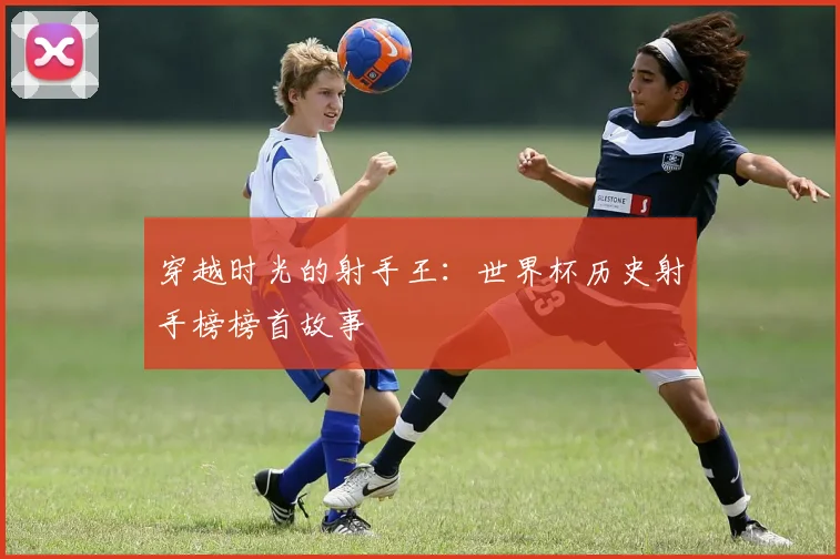 穿越时光的射手王:世界杯历史射手榜榜首故事