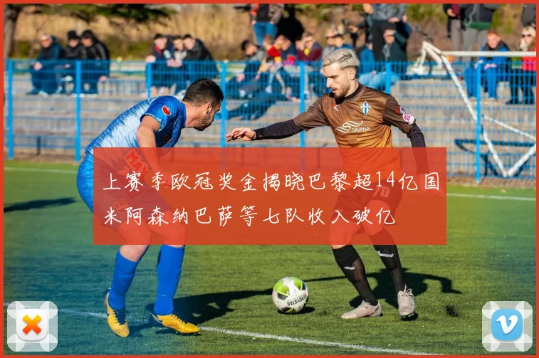 上赛季欧冠奖金揭晓巴黎超14亿国米阿森纳巴萨等七队收入破亿
