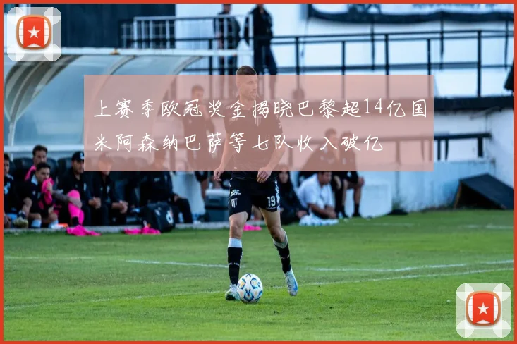 上赛季欧冠奖金揭晓巴黎超14亿国米阿森纳巴萨等七队收入破亿