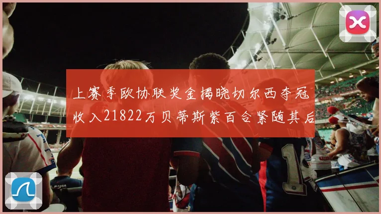 上赛季欧协联奖金揭晓切尔西夺冠收入21822万贝蒂斯紫百合紧随其后