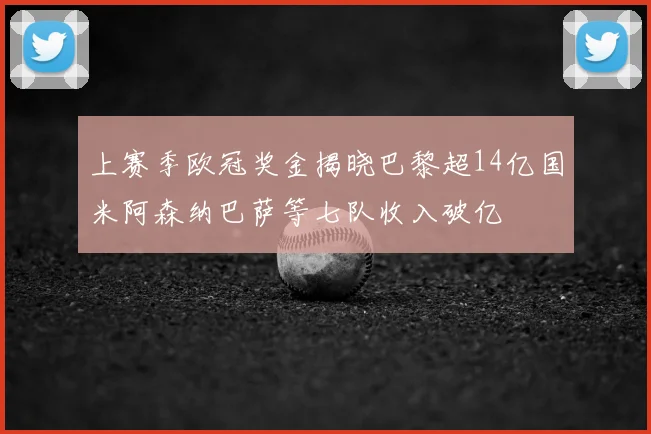 上赛季欧冠奖金揭晓巴黎超14亿国米阿森纳巴萨等七队收入破亿