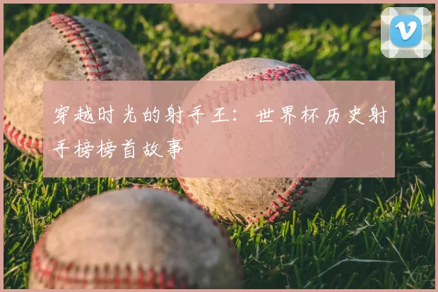 穿越时光的射手王:世界杯历史射手榜榜首故事