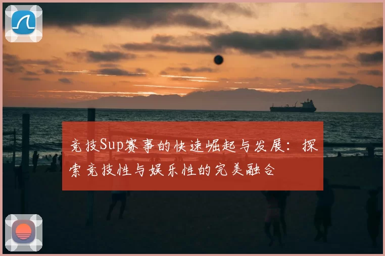 竞技Sup赛事的快速崛起与发展：探索竞技性与娱乐性的完美融合