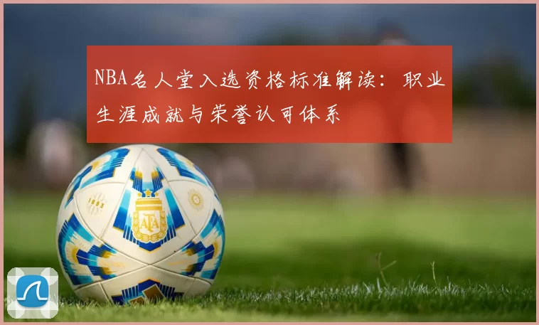 NBA名人堂入选资格标准解读：职业生涯成就与荣誉认可体系