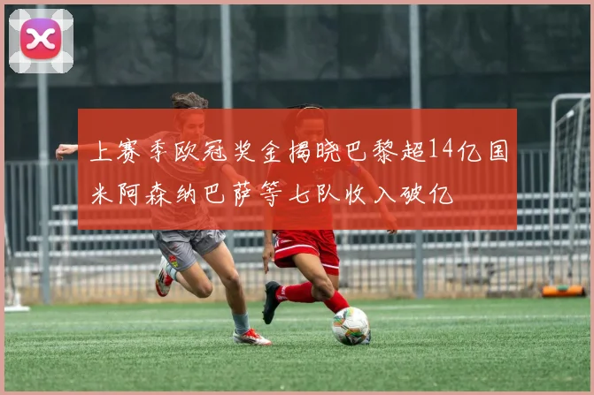 上赛季欧冠奖金揭晓巴黎超14亿国米阿森纳巴萨等七队收入破亿