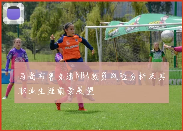 马尚布鲁克遭NBA裁员风险分析及其职业生涯前景展望