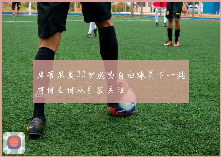 库蒂尼奥33岁成为自由球员下一站将何去何从引发关注